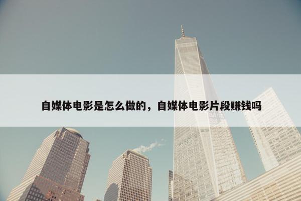 自媒体电影是怎么做的，自媒体电影片段赚钱吗