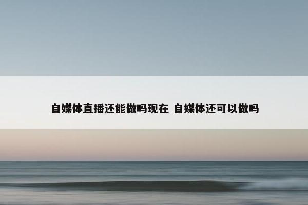 自媒体直播还能做吗现在 自媒体还可以做吗