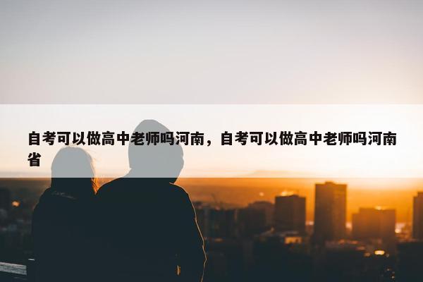 自考可以做高中老师吗河南，自考可以做高中老师吗河南省