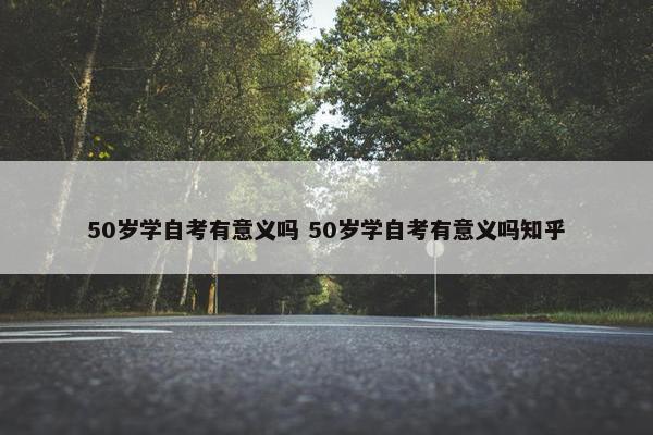 50岁学自考有意义吗 50岁学自考有意义吗知乎