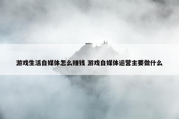 游戏生活自媒体怎么赚钱 游戏自媒体运营主要做什么