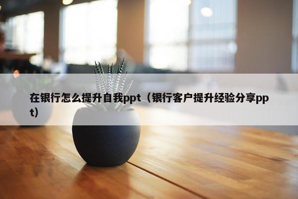 在银行怎么提升自我ppt（银行客户提升经验分享ppt）