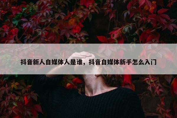 抖音新人自媒体人是谁，抖音自媒体新手怎么入门