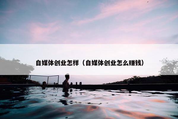 自媒体创业怎样（自媒体创业怎么赚钱）