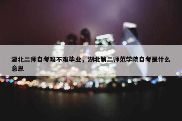 湖北二师自考难不难毕业，湖北第二师范学院自考是什么意思