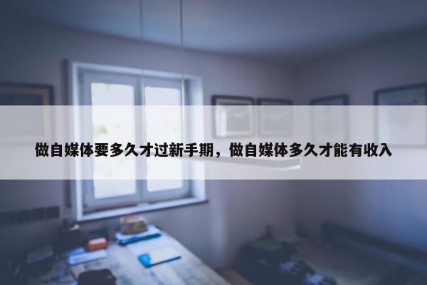 做自媒体要多久才过新手期，做自媒体多久才能有收入