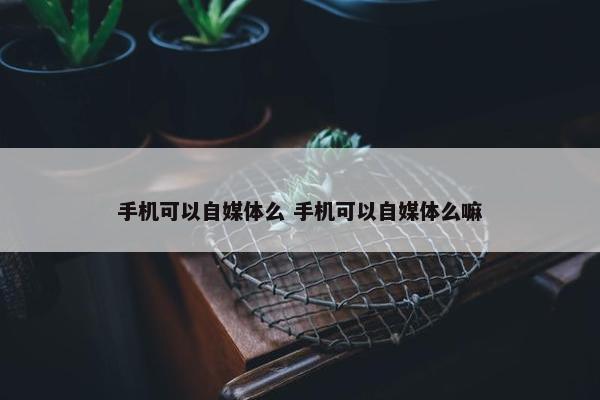 手机可以自媒体么 手机可以自媒体么嘛