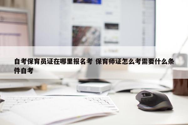 自考保育员证在哪里报名考 保育师证怎么考需要什么条件自考