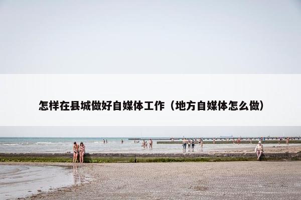 怎样在县城做好自媒体工作（地方自媒体怎么做）