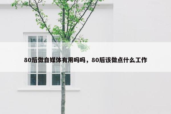 80后做自媒体有用吗吗，80后该做点什么工作