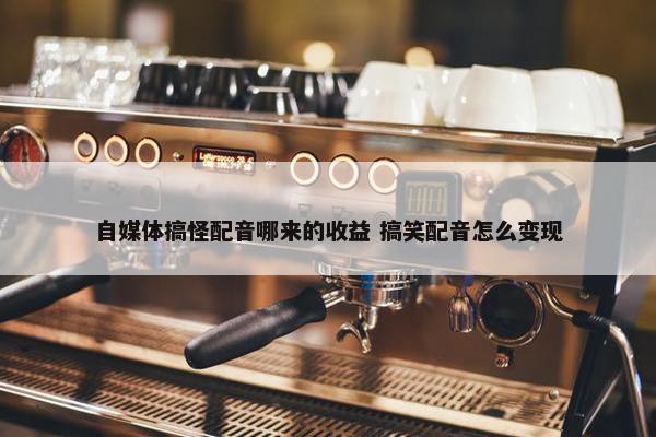 自媒体搞怪配音哪来的收益 搞笑配音怎么变现