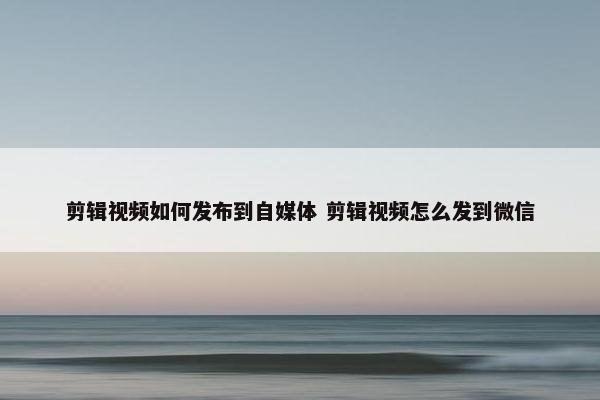 剪辑视频如何发布到自媒体 剪辑视频怎么发到微信