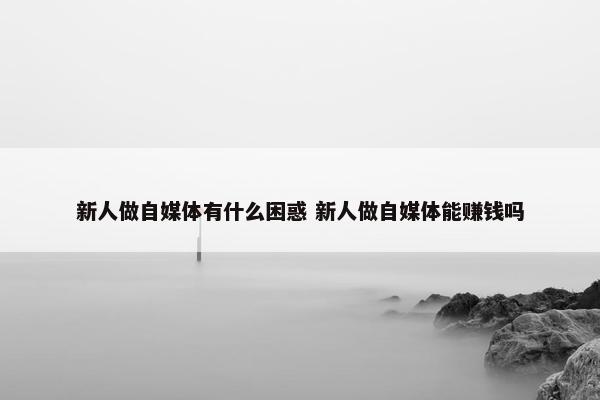 新人做自媒体有什么困惑 新人做自媒体能赚钱吗