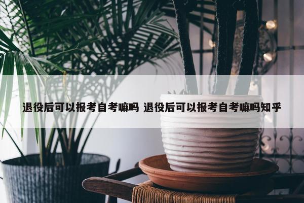 退役后可以报考自考嘛吗 退役后可以报考自考嘛吗知乎