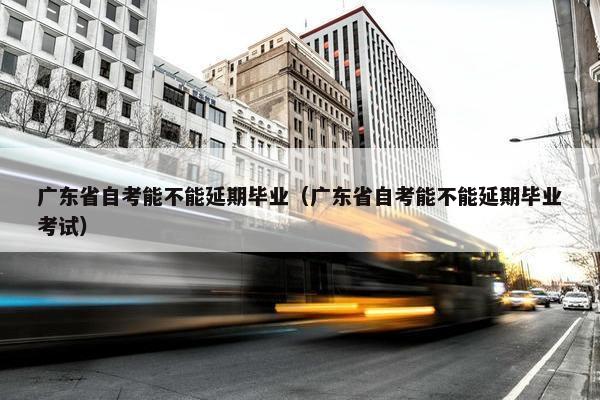 广东省自考能不能延期毕业（广东省自考能不能延期毕业考试）