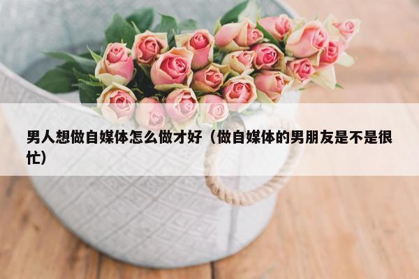 男人想做自媒体怎么做才好（做自媒体的男朋友是不是很忙）