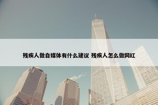 残疾人做自媒体有什么建议 残疾人怎么做网红