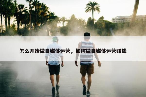 怎么开始做自媒体运营，如何做自媒体运营赚钱