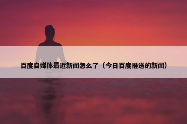 百度自媒体最近新闻怎么了（今日百度推送的新闻）