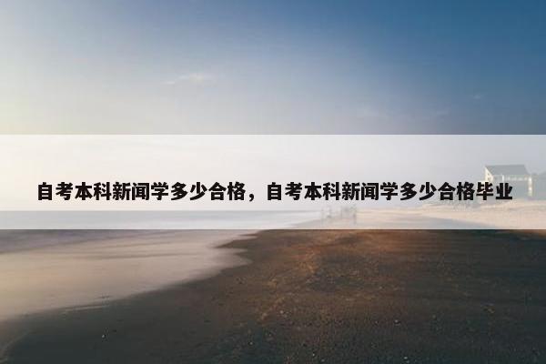 自考本科新闻学多少合格，自考本科新闻学多少合格毕业