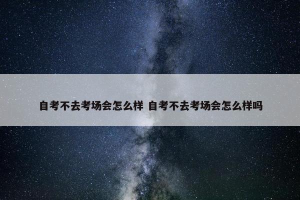 自考不去考场会怎么样 自考不去考场会怎么样吗