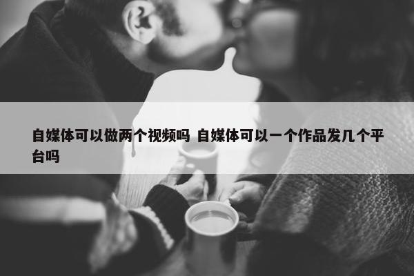 自媒体可以做两个视频吗 自媒体可以一个作品发几个平台吗