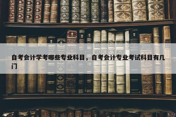 自考会计学考哪些专业科目，自考会计专业考试科目有几门