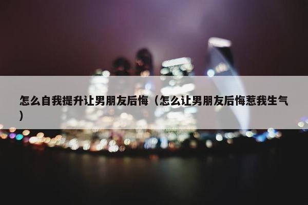 怎么自我提升让男朋友后悔（怎么让男朋友后悔惹我生气）