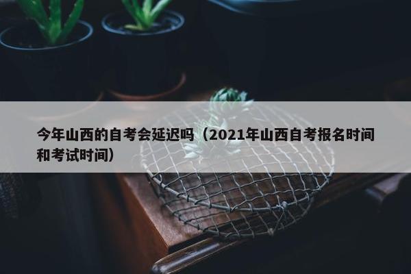 今年山西的自考会延迟吗（2021年山西自考报名时间和考试时间）