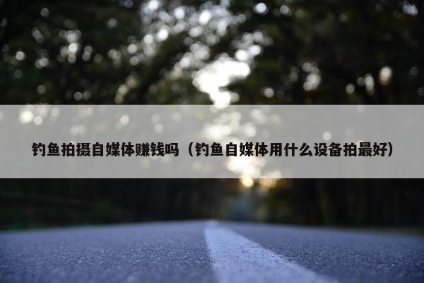 钓鱼拍摄自媒体赚钱吗（钓鱼自媒体用什么设备拍最好）