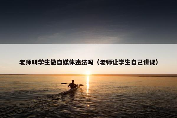 老师叫学生做自媒体违法吗（老师让学生自己讲课）