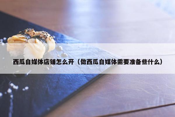 西瓜自媒体店铺怎么开（做西瓜自媒体需要准备些什么）