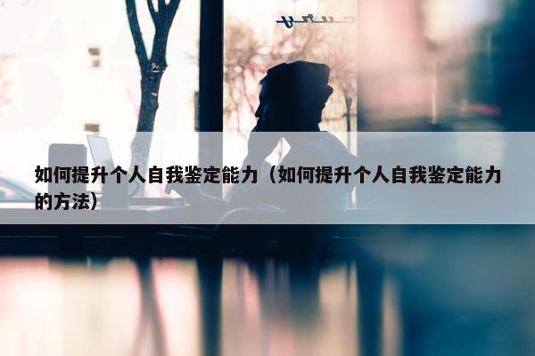 如何提升个人自我鉴定能力（如何提升个人自我鉴定能力的方法）