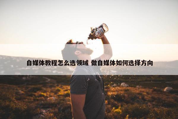 自媒体教程怎么选领域 做自媒体如何选择方向