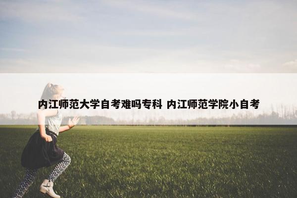 内江师范大学自考难吗专科 内江师范学院小自考