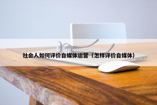 社会人如何评价自媒体运营（怎样评价自媒体）