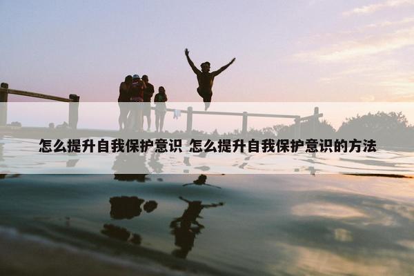 怎么提升自我保护意识 怎么提升自我保护意识的方法