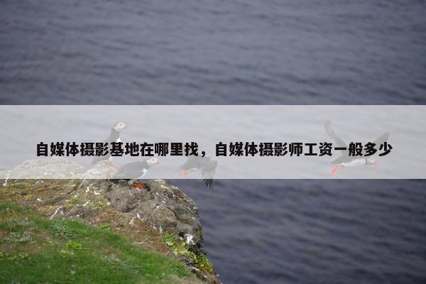 自媒体摄影基地在哪里找，自媒体摄影师工资一般多少