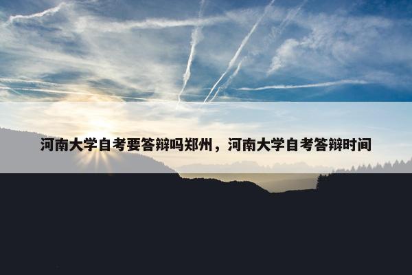 河南大学自考要答辩吗郑州，河南大学自考答辩时间