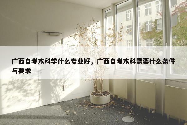 广西自考本科学什么专业好，广西自考本科需要什么条件与要求