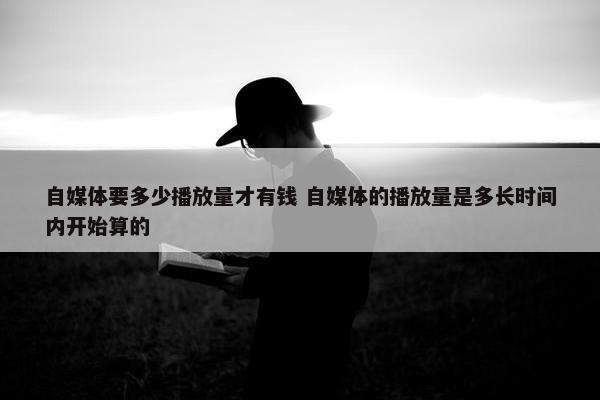 自媒体要多少播放量才有钱 自媒体的播放量是多长时间内开始算的