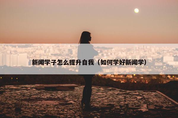 新闻学子怎么提升自我（如何学好新闻学）