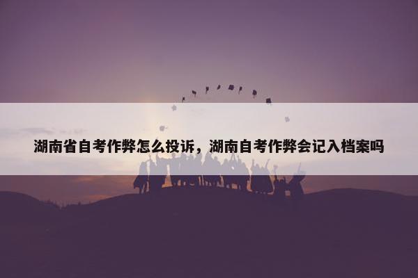 湖南省自考作弊怎么投诉，湖南自考作弊会记入档案吗