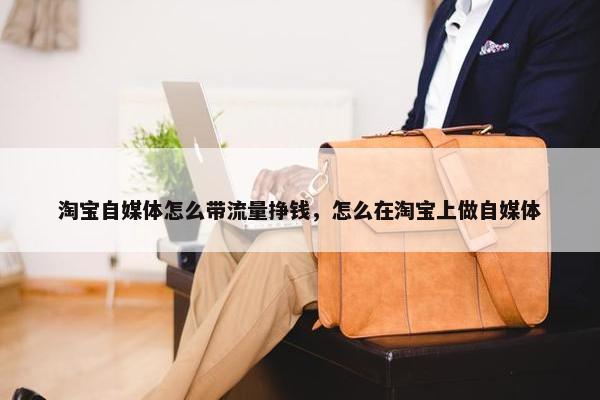 淘宝自媒体怎么带流量挣钱，怎么在淘宝上做自媒体