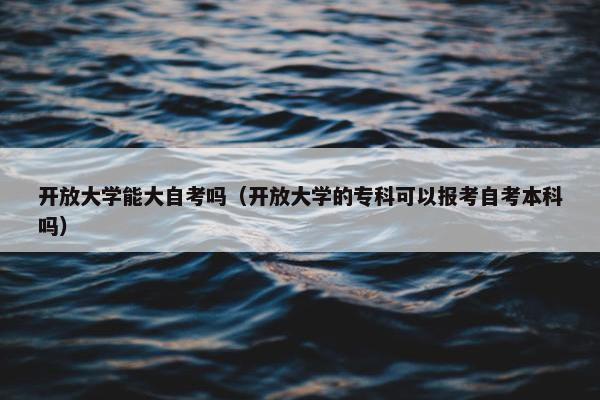 开放大学能大自考吗（开放大学的专科可以报考自考本科吗）