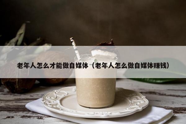 老年人怎么才能做自媒体（老年人怎么做自媒体赚钱）