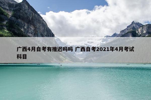 广西4月自考有推迟吗吗 广西自考2021年4月考试科目