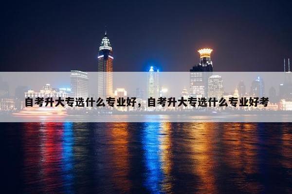 自考升大专选什么专业好，自考升大专选什么专业好考