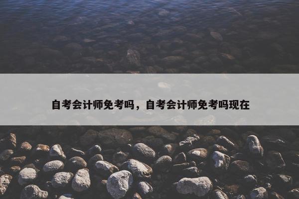 自考会计师免考吗，自考会计师免考吗现在