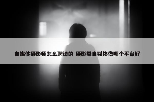 自媒体摄影师怎么聘请的 摄影类自媒体做哪个平台好